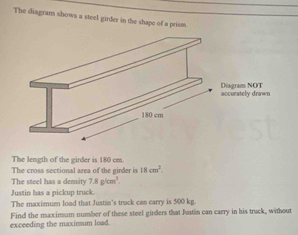 The diagram shows a steel girder in the shape of a prism. 
The length of the girder is 180 cm. 
The cross sectional area of the girder is 18cm^2. 
The steel has a density 7.8g/cm^3. 
Justin has a pickup truck. 
The maximum load that Justin’s truck can carry is 500 kg. 
Find the maximum number of these steel girders that Justin can carry in his truck, without 
exceeding the maximum load.