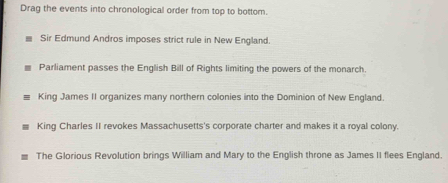 Drag the events into chronological order from top to bottom. 
Sir Edmund Andros imposes strict rule in New England. 
Parliament passes the English Bill of Rights limiting the powers of the monarch. 
King James II organizes many northern colonies into the Dominion of New England. 
King Charles II revokes Massachusetts's corporate charter and makes it a royal colony. 
The Glorious Revolution brings William and Mary to the English throne as James II flees England.