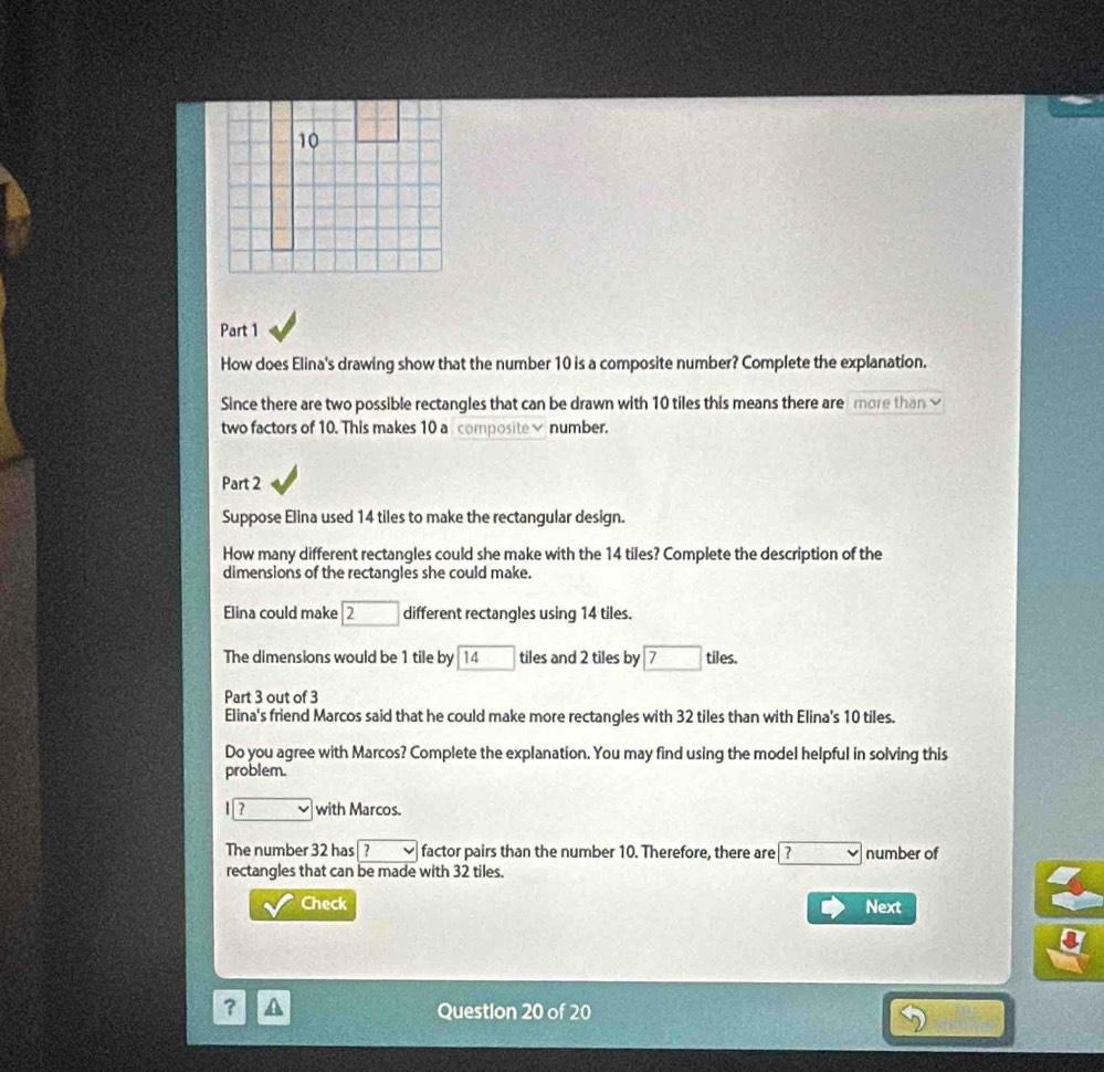 How does Elina's drawing show that the number 10 is a composite number? Complete the explanation. 
Since there are two possible rectangles that can be drawn with 10 tiles this means there aremore thanv 
two factors of 10. This makes 10 a composite× number. 
Part 2 
Suppose Elina used 14 tiles to make the rectangular design. 
How many different rectangles could she make with the 14 tiles? Complete the description of the 
dimensions of the rectangles she could make. 
Elina could make □ 2 different rectangles using 14 tiles. 
The dimensions would be 1 tile by 14 □ tiles and 2 tiles by 7 tiles. 
Part 3 out of 3 
Elina's friend Marcos said that he could make more rectangles with 32 tiles than with Elina's 10 tiles. 
Do you agree with Marcos? Complete the explanation. You may find using the model helpful in solving this 
problem. 
? with Marcos. 
The number 32 has| ? factor pairs than the number 10. Therefore, there are v number of 
rectangles that can be made with 32 tiles. 
Check Next 
? A Questlon 20 of 20