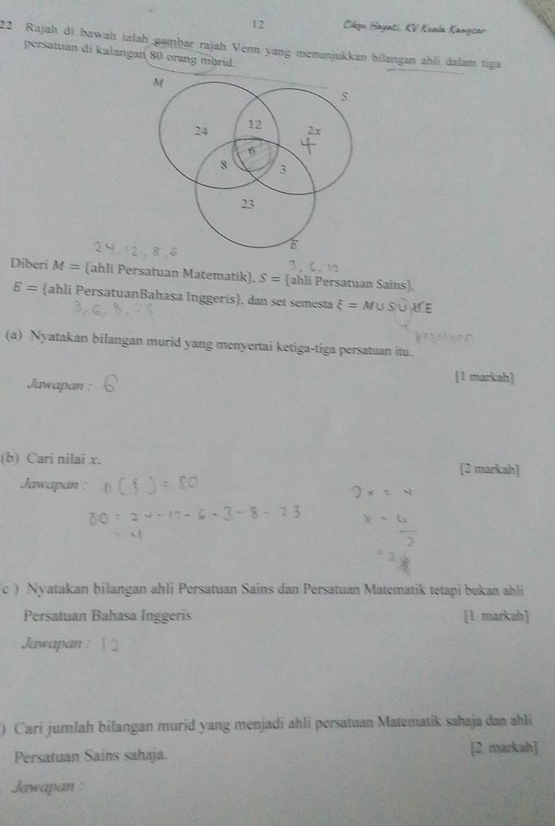 Cikge Hayati, KV Keala Kangsar 
22 Rajah di bawah ialah gambar rajah Venn yang menunjukkan bilangan ahli dalam tiga 
persattian di kalangan 80 orang mürid.
M
24 12 2x
6
8 3
23
Diberi M= ahli Persatuan Matematik. S= ahli Persatuan Sains.
E= ahli PersatuanBahasa Inggeris, dan set semesta xi =M∪ S∪ X∈
(a) Nyatakan bilangan murid yang menyertai ketiga-tiga persatuan itu. 
Jawapan : 
[1 markah] 
(b) Cari nilai x. [2 markah] 
Jawapan : 
c ) Nyatakan bilangan ahli Persatuan Sains dan Persatuan Matematik tetapi bukan ahli 
Persatuan Bahasa Inggeris [1 markah] 
Jawapan : 
) Cari jumlah bilangan murid yang menjadi ahli persatuan Matematik sahaja dan ahli 
Persatuan Sains sahaja. [2 markah] 
Jawapan :