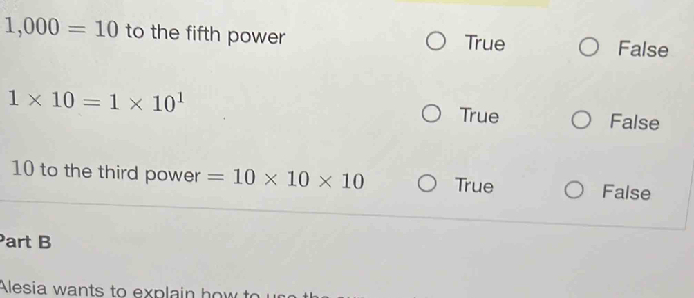 1,000=10 to the fifth power True False
1* 10=1* 10^1
True False
10 to the third power =10* 10* 10 True
False
Part B
Alesia wants to explain how t