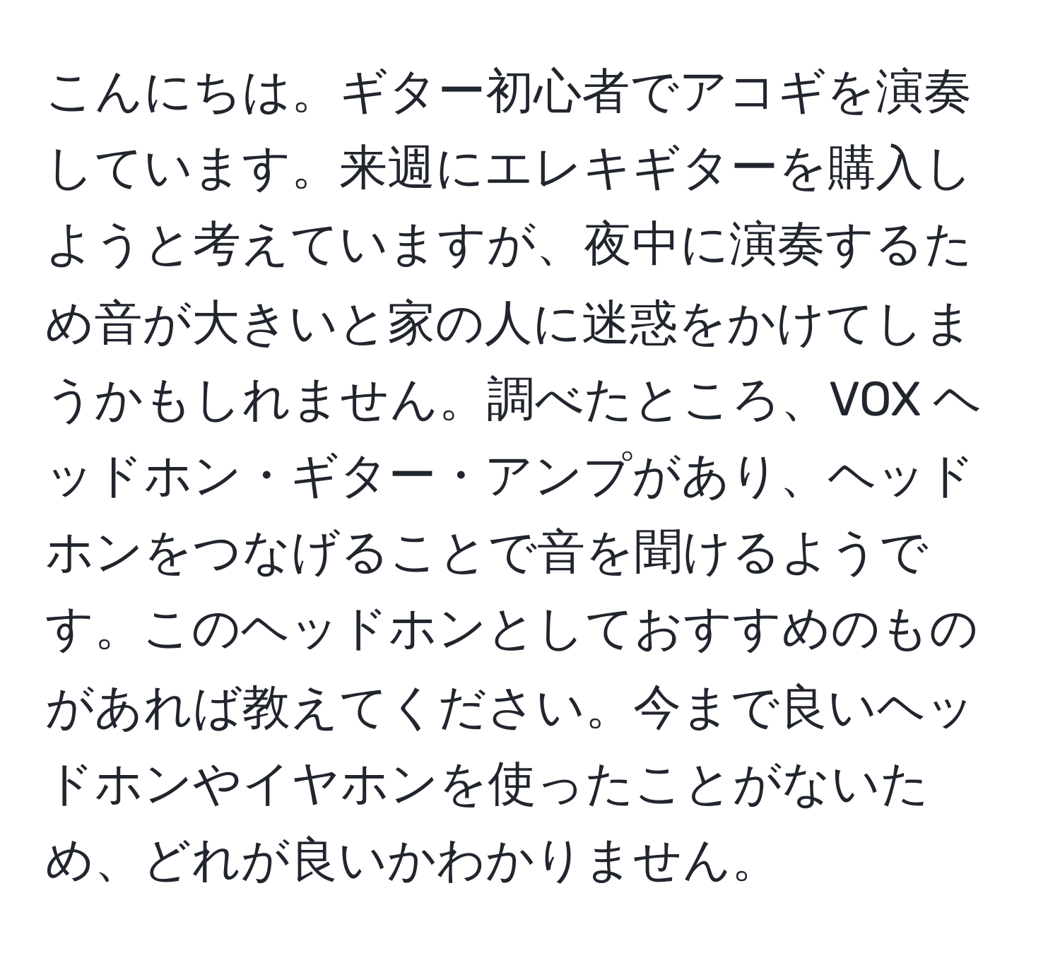 こんにちは。ギター初心者でアコギを演奏しています。来週にエレキギターを購入しようと考えていますが、夜中に演奏するため音が大きいと家の人に迷惑をかけてしまうかもしれません。調べたところ、VOX ヘッドホン・ギター・アンプがあり、ヘッドホンをつなげることで音を聞けるようです。このヘッドホンとしておすすめのものがあれば教えてください。今まで良いヘッドホンやイヤホンを使ったことがないため、どれが良いかわかりません。