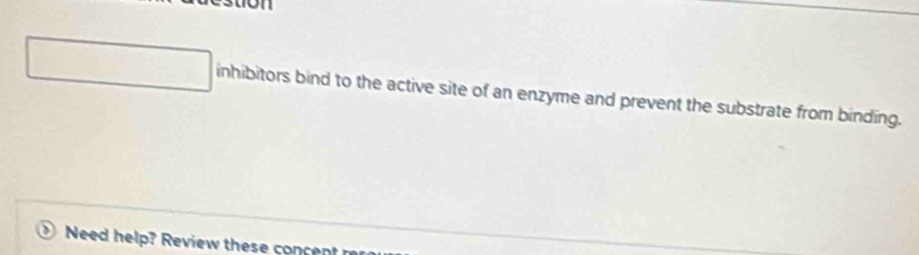 inhibitors bind to the active site of an enzyme and prevent the substrate from binding. 
Need help? Review these concent