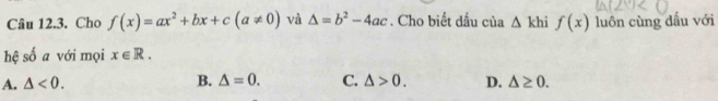 Cho f(x)=ax^2+bx+c(a!= 0) và △ =b^2-4ac. Cho biết dấu của △ khif(x) luôn cùng dầu với
hệ số a với mọi x∈ R.
A. △ <0</tex>. B. △ =0. C. △ >0. D. △ ≥ 0.