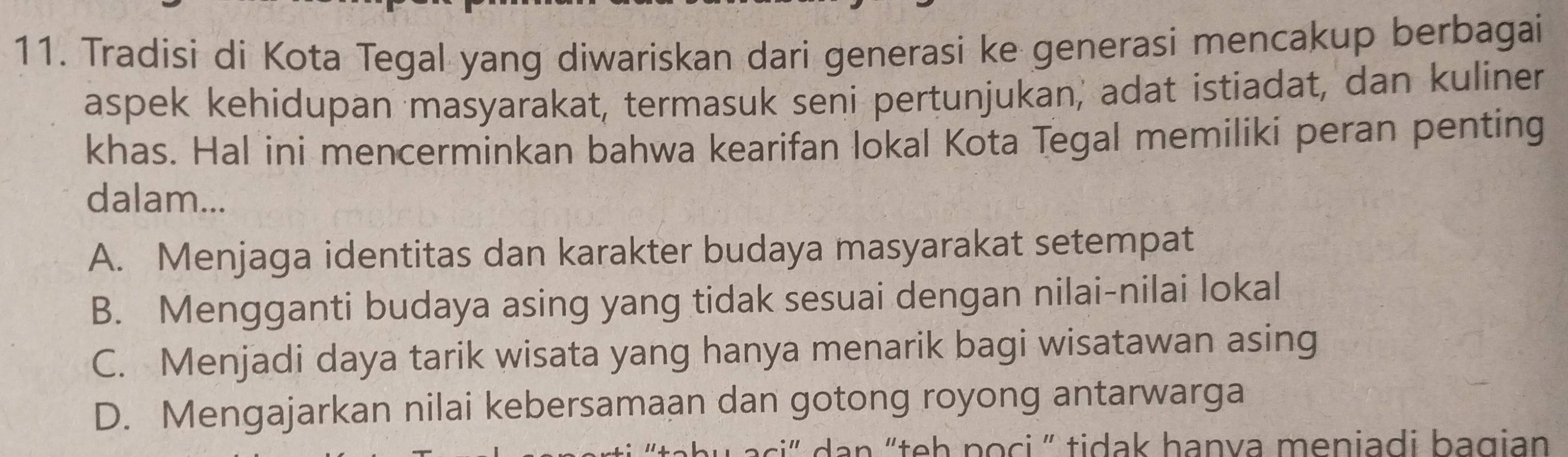 Tradisi di Kota Tegal yang diwariskan dari generasi ke generasi mencakup berbagai
aspek kehidupan masyarakat, termasuk seni pertunjukan, adat istiadat, dan kuliner
khas. Hal ini mencerminkan bahwa kearifan lokal Kota Tegal memiliki peran penting
dalam...
A. Menjaga identitas dan karakter budaya masyarakat setempat
B. Mengganti budaya asing yang tidak sesuai dengan nilai-nilai lokal
C. Menjadi daya tarik wisata yang hanya menarik bagi wisatawan asing
D. Mengajarkan nilai kebersamaan dan gotong royong antarwarga
“ dan “teh poci ” tidak hanva meniadi bagian