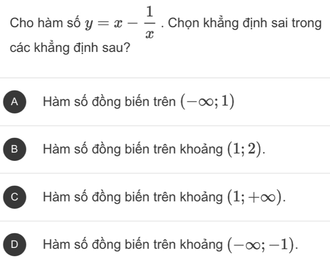 Cho hàm số y=x- 1/x . Chọn khẳng định sai trong
các khẳng định sau?
A Hàm số đồng biến trên (-∈fty ;1)
B Hàm số đồng biến trên khoảng (1;2).
C Hàm số đồng biến trên khoảng (1;+∈fty ).
D Hàm số đồng biến trên khoảng (-∈fty ;-1).