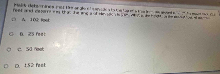 Malik determines that the angle of elevation to the top of a tree from the ground is 80.5°. He moves back 12.5
feet and determines that the angle of elevation is . 76°. What is the height, to the nearest foot, of the tree?
A. 102 feet
B. 25 feet
C. 50 feet
D. 152 feet