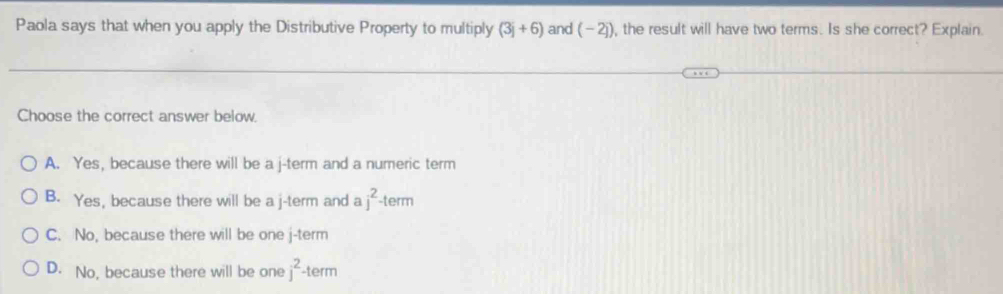 Paola says that when you apply the Distributive Property to multiply (3j+6) and (-2j). ), the result will have two terms. Is she correct? Explain.
Choose the correct answer below.
A. Yes, because there will be a j -term and a numeric term
B. Yes, because there will be a j -term and a j^2. term
C. No, because there will be one j -term
D. No, because there will be one j^2 -term