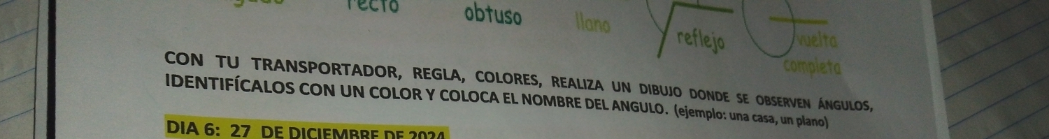 recto obtuso llano reflejo vuelta 
completa 
CON TU TRANSPORTADOR, REGLA, COLORES, REALIZA UN DIBUJO DONDE SE OBSERVEN ÁNGULOS, 
IDENTIFÍCALOS CON UN COLOR Y COLOCA EL NOMBRE DEL ANGULO. (ejemplo: una casa, un plano) 
DIA 6: 27 DE DICIEMBRE DF 20?4