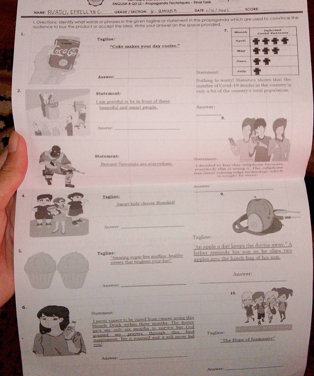 ENGLISH 8 Q3 L2 - Propaganda Techniques - Final Task 
GRADE / SECTION: DATE: _SCORE:_ 
l. Directions: Identify what words or phrases in the given tagline or statement in the propaganda which are used to convince the 
audience to buy the product or accept the idea. Write your answer on the space provided. 
7 
1. 
Tagline: 
“Coke makes your day cooler.” 
Statement 
Answer:_ 
Nothing to worry! Statistics shows that the 
number of Covid-19 deaths in the country is 
2. only a bit of the country's total population. 
Statement: 
I am grateful to be in front of these 
beautiful and smart people. Answer: 
8. 
Answer:_ 
Statement: Statement 
Beware! Terrorists are everywhere. I decided to buy this cellphone because 
everybody else is uaing it. The cellphone 
h a s l atest cutting edge technology which . 
is sought by many 
Anawer 
4. 
Tagline: 
Smart kids choose Bonakid! 
Answer: 
_ 
Tagline; 
"An apple a dav keeps the doctor away." A 
5. 
Tagline: father reminds his son as he slips two 
*Amazing sugar-free muffins: healthy 
sweets that brighten your day!" apples into the lunch bag of his son. 
Answer: 
Answer 
_ 
6. 
Statement: 
I never expect to be cured from cancer using this 
Miracle Drink within three months. The doctor 
gave me only six months to survive but God 
granted my prayers through this food Tagline: 
supplement. Try it yourself and it will never fail 
''The Hope of humanity' 
you' 
Answer 
_ 
Answer: 
_