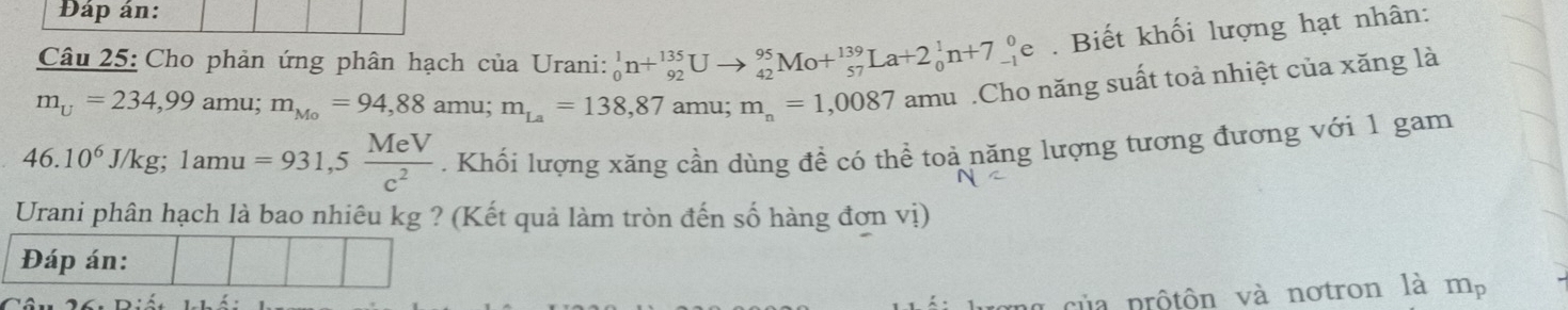 Đáp án: 
Câu 25: Cho phản ứng phân hạch của Urani: _0^(1n+_(92)^(135)Uto _(42)^(95)Mo+_(57)^(139)La+2_0^1n+7_(-1)^0e. Biết khối lượng hạt nhân:
m_U)=234,99 amu; m_Mo=94,88 amu; m_La=138,87amu; m_n=1,0087 amu .Cho năng suất toả nhiệt của xăng là
46.10^6J/kg; 1amu=931,5 MeV/c^2 . Khối lượng xăng cần dùng đề có thể toả năng lượng tương đương với 1 gam 
Urani phân hạch là bao nhiêu kg ? (Kết quả làm tròn đến số hàng đơn vị) 
g ng của prộtôn và notron là a m_p