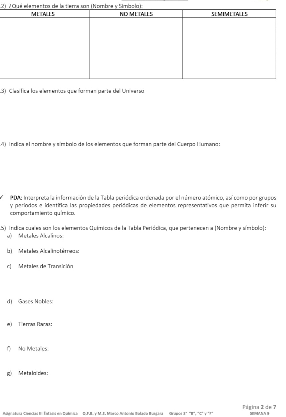 12 
3) Clasifica los elementos que forman parte del Universo 
4) Indica el nombre y símbolo de los elementos que forman parte del Cuerpo Humano: 
PDA: Interpreta la información de la Tabla periódica ordenada por el número atómico, así como por grupos 
y periodos e identifica las propiedades periódicas de elementos representativos que permita inferir su 
comportamiento químico. 
15) Indica cuales son los elementos Químicos de la Tabla Periódica, que pertenecen a (Nombre y símbolo): 
a) Metales Alcalinos: 
b) Metales Alcalinotérreos: 
c) Metales de Transición 
d) Gases Nobles: 
e) Tierras Raras: 
f) No Metales: 
g) Metaloides: 
Página 2 de 7 
Asignatura Ciencias III Énfasis en Química Q.F.B. y M.E. Marco Antonio Bolado Burgara Grupos 3ª “B”, “ C ” y “F” SEMANA 9