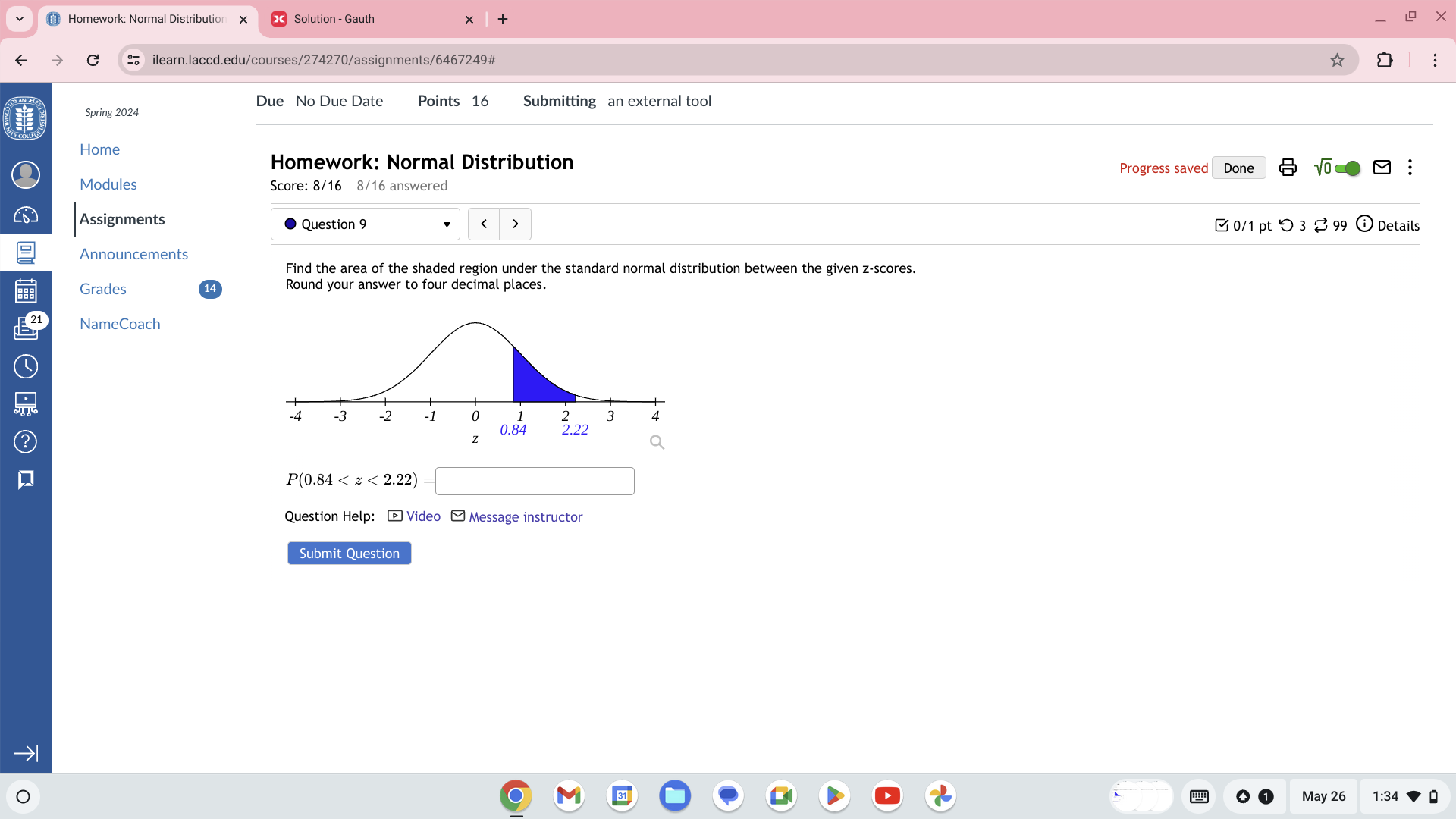 Due No Due Date Points 16 Submitting an external tool
Spring 2024
Home Progress saved Done sqrt(0)□ :
Homework: Normal Distribution
Modules Score: 8/16 8/16 answered
Assignments >  0/1 pt つ 3 [ 99 Details
Question 9 <
Announcements
Find the area of the shaded region under the standard normal distribution between the given z-scores.
Grades Round your answer to four decimal places.
21 NameCoach
 P(0.84
Question Help: -Video -Message instructor
Submit Question
→1
May 26 1:34