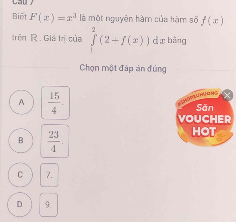 Cau /
Biết F(x)=x^3 là một nguyên hàm của hàm số f(x)
trên R. Giá trị của ∈tlimits _1^(2(2+f(x))dx bằng
Chọn một đáp án đúng
A frac 15)4. 
X
HSHOPXUHUONG
Săn
VOUCHER
B  23/4 . 
HOT
C 7.
D 9.