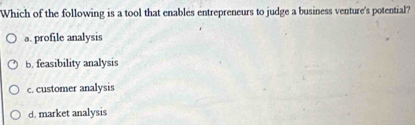 Which of the following is a tool that enables entrepreneurs to judge a business venture's potential?
a. profile analysis
b. feasibility analysis
c. customer analysis
d. market analysis