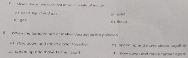 Molecules move quickest in which state of matter
a) solid, liquid and gas b)solid
c) gas
d) liquid
8. When the temperature of matter decreases the particles ...
a) slow down and move closer together b)speed up and move closer together
c) speed up and move farther apart d)slow down and move farther apart