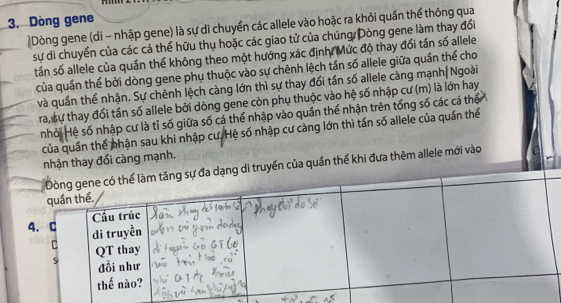 Dòng gene 
|Dòng gene (di - nhập gene) là sự di chuyển các allele vào hoặc ra khỏi quần thể thông qua 
sự di chuyển của các cá thể hữu thụ hoặc các giao tử của chúng Dòng gene làm thay đổi 
tấn số allele của quần thể không theo một hướng xác định, Mức độ thay đổi tần số allele 
của quần thể bởi dòng gene phụ thuộc vào sự chênh lệch tần số allele giữa quần thể cho 
và quần thể nhận. Sự chênh lệch càng lớn thì sự thay đổi tần số allele càng mạnh| Ngoài 
ra, sự thay đổi tần số allele bởi dòng gene còn phụ thuộc vào hệ số nhập cư (m) là lớn hay 
nhỏi Hệ số nhập cư là tỉ số giữa số cá thể nhập vào quần thể nhận trên tổng số các cá thể 
của quần thể nhận sau khi nhập cư. Hệ số nhập cư càng lớn thì tần số allele của quần thể 
nhận thay đổi càng mạnh. 
i truyền của quần thể khi đựa thêm allele mới vào