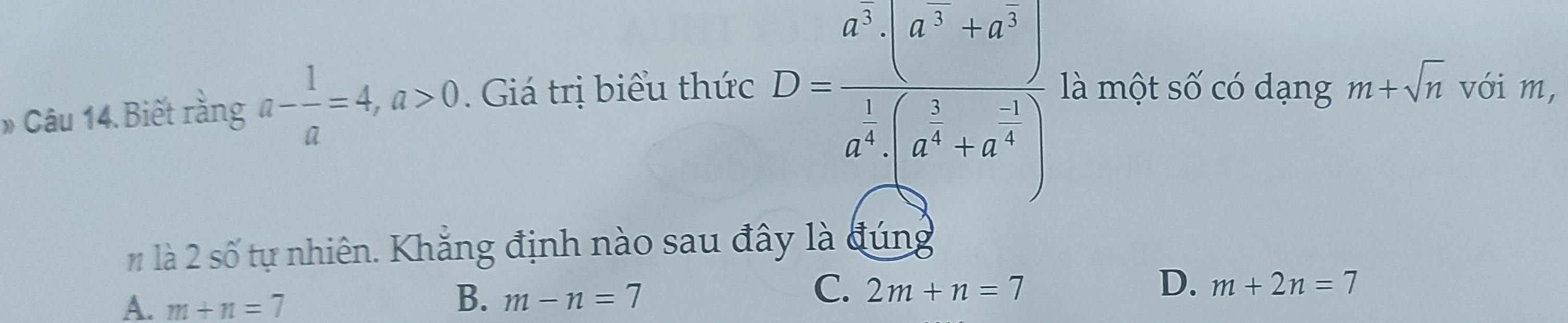 » Câu 14. Biết rằng a- 1/a =4, a>0. Giá trị biểu thức
D=frac a^5* (a^7-5a^5 a^5a^(frac 1)4(a^(frac 5)4+a^(-3))^4 là một số có dạng m+sqrt(n) với m,
# là 2 số tự nhiên. Khẳng định nào sau đây là đúng
A. m+n=7
B. m-n=7
C. 2m+n=7 D. m+2n=7