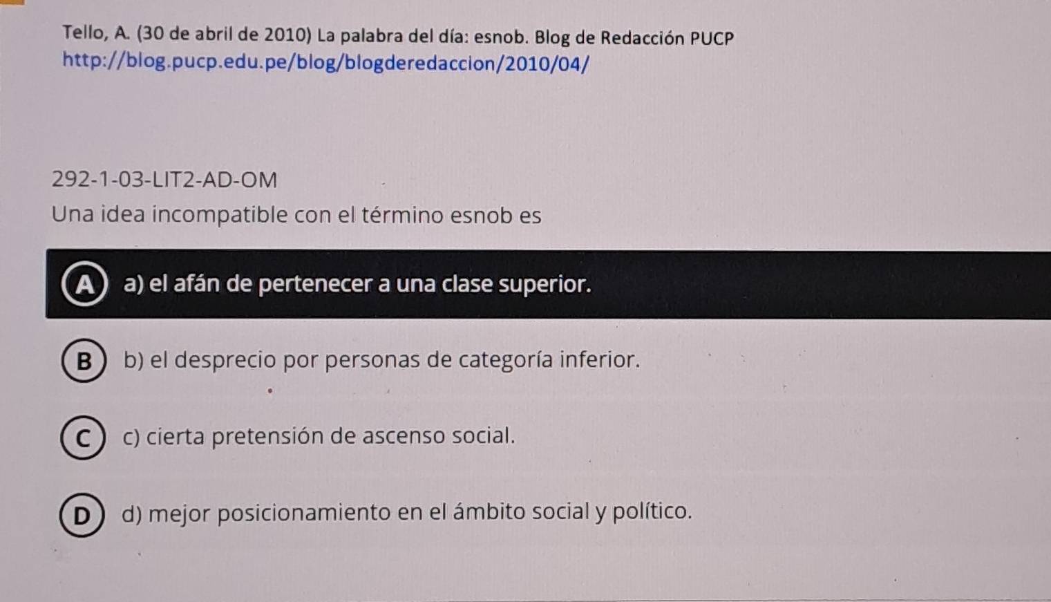 Tello, A. (30 de abril de 2010) La palabra del día: esnob. Blog de Redacción PUCP
http://blog.pucp.edu.pe/blog/blogderedaccion/2010/04/
292-1-03-LIT2-AD-OM
Una idea incompatible con el término esnob es
a) el afán de pertenecer a una clase superior.
B b) el desprecio por personas de categoría inferior.
C ) c) cierta pretensión de ascenso social.
D d) mejor posicionamiento en el ámbito social y político.