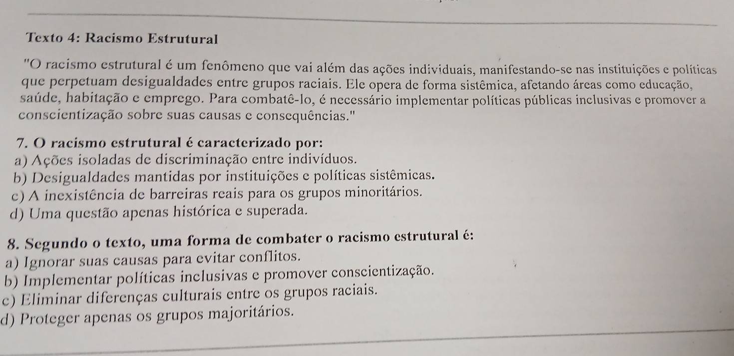 Texto 4: Racismo Estrutural
''O racismo estrutural é um fenômeno que vai além das ações individuais, manifestando-se nas instituições e políticas
que perpetuam desigualdades entre grupos raciais. Ele opera de forma sistêmica, afetando áreas como educação,
saúde, habitação e emprego. Para combatê-lo, é necessário implementar políticas públicas inclusivas e promover a
conscientização sobre suas causas e consequências.''
7. O racismo estrutural é caracterizado por:
a) Ações isoladas de discriminação entre indivíduos.
b) Desigualdades mantidas por instituições e políticas sistêmicas.
c) A inexistência de barreiras reais para os grupos minoritários.
d) Uma questão apenas histórica e superada.
8. Segundo o texto, uma forma de combater o racismo estrutural é:
a) Ignorar suas causas para evitar conflitos.
b) Implementar políticas inclusivas e promover conscientização.
c) Eliminar diferenças culturais entre os grupos raciais.
d) Proteger apenas os grupos majoritários.