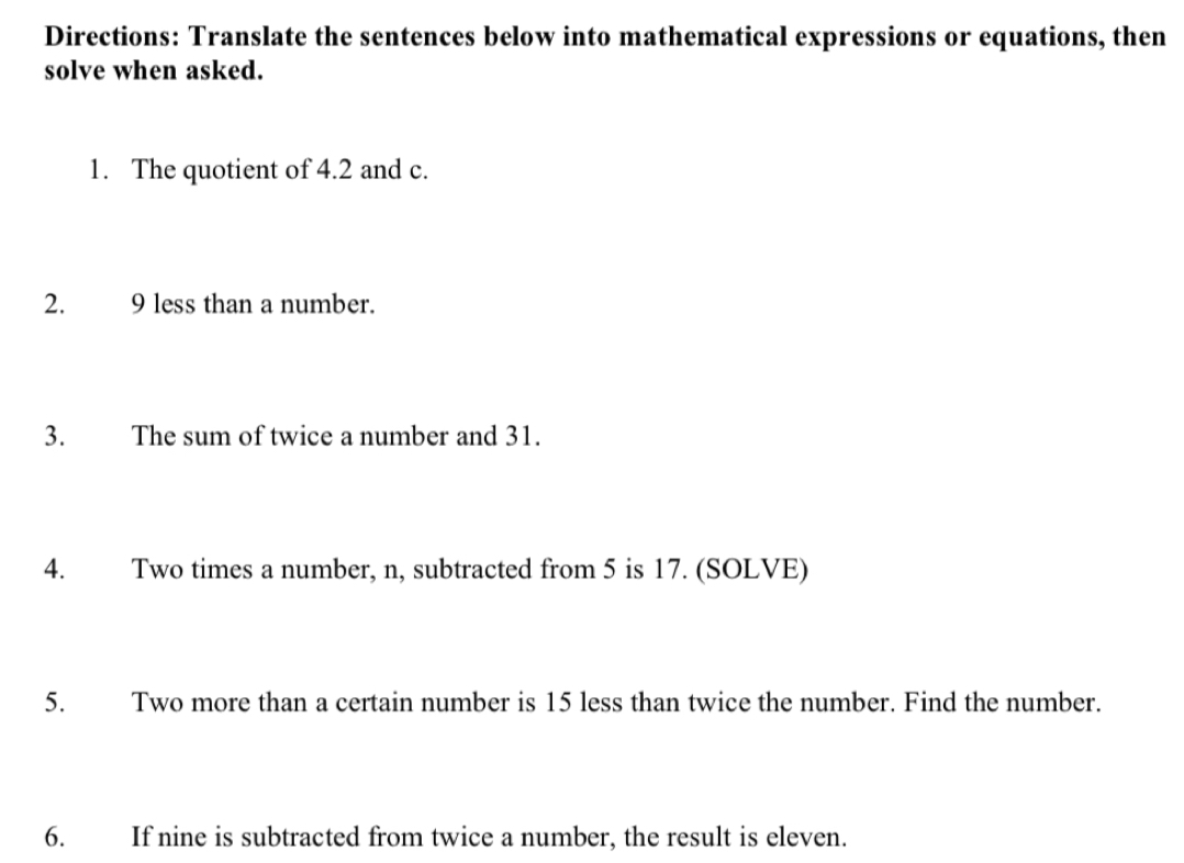 Directions: Translate the sentences below into mathematical expressions or equations, then 
solve when asked. 
1. The quotient of 4.2 and c. 
2. 9 less than a number. 
3. The sum of twice a number and 31. 
4. Two times a number, n, subtracted from 5 is 17. (SOLVE) 
5. Two more than a certain number is 15 less than twice the number. Find the number. 
6. If nine is subtracted from twice a number, the result is eleven.