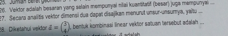 Jumian Befet geomet 
26. Vektor adalah besaran yang selain mempunyai nilai kuantitatif (besar) juga mempunyai ... 
27. Secara analitis vektor dimensi dua dapat disajikan menurut unsur-unsumya, yaitu ... 
28. Diketahui vektor vector a=beginpmatrix 3 4endpmatrix , bentuk kombinasi linear vektor satuan tersebut adalah ... 
= adalah