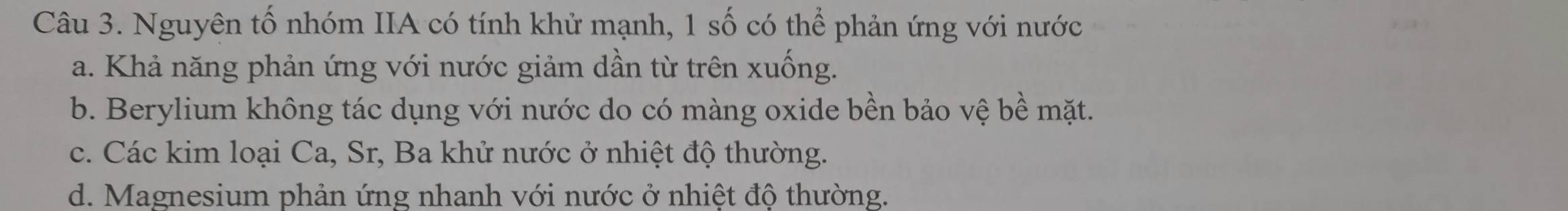 Nguyên tố nhóm IIA có tính khử mạnh, 1 số có thể phản ứng với nước
a. Khả năng phản ứng với nước giảm dần từ trên xuống.
b. Berylium không tác dụng với nước do có màng oxide bền bảo vệ bề mặt.
c. Các kim loại Ca, Sr, Ba khử nước ở nhiệt độ thường.
d. Magnesium phản ứng nhanh với nước ở nhiệt độ thường.