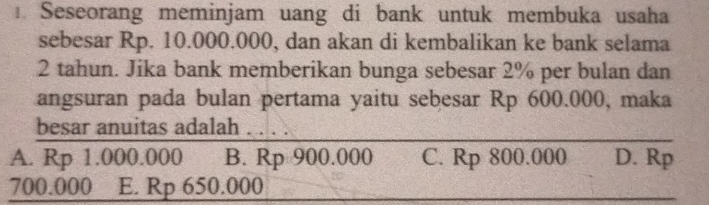 Seseorang meminjam uang di bank untuk membuka usaha
sebesar Rp. 10.000.000, dan akan di kembalikan ke bank selama
2 tahun. Jika bank memberikan bunga sebesar 2% per bulan dan
angsuran pada bulan pertama yaitu sebesar Rp 600.000, maka
besar anuitas adalah . . . .
A. Rp 1.000.000 B. Rp 900.000 C. Rp 800.000 D. Rp
700.000 E. Rp 650.000