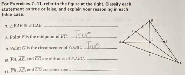 For Exercises 7-11, refer to the figure at the right. Classify each 
statement as true or false, and explain your reasoning in each 
false case. 
7. ∠ BAE≌ ∠ CAE _ 
8. Point E is the midpoint of overline BC. _ 
9. Point G is the circumcenter of △ ABC. _ 
10. overline FB, overline AE, , and overline CD are altitudes of △ ABC. _ 
11. overline FB, overline AE, , and overline CD are concurrent._