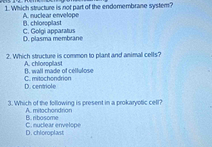 Véis 1-2. Rémémber
1. Which structure is not part of the endomembrane system?
A. nuclear envelope
B. chloroplast
C. Golgi apparatus
D. plasma membrane
2. Which structure is common to plant and animal cells?
A. chloroplast
B. wall made of cellulose
C. mitochondrion
D. centriole
3. Which of the following is present in a prokaryotic cell?
A. mitochondrion
B. ribosome
C. nuclear envelope
D. chloroplast