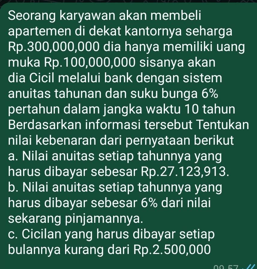 Seorang karyawan akan membeli
apartemen di dekat kantornya seharga
Rp.300,000,000 dia hanya memiliki uang
muka Rp.100,000,000 sisanya akan
dia Cicil melalui bank dengan sistem
anuitas tahunan dan suku bunga 6%
pertahun dalam jangka waktu 10 tahun
Berdasarkan informasi tersebut Tentukan
nilai kebenaran dari pernyataan berikut
a. Nilai anuitas setiap tahunnya yang
harus dibayar sebesar Rp.27.123,913.
b. Nilai anuitas setiap tahunnya yang
harus dibayar sebesar 6% dari nilai
sekarang pinjamannya.
c. Cicilan yang harus dibayar setiap
bulannya kurang dari Rp.2.500,000