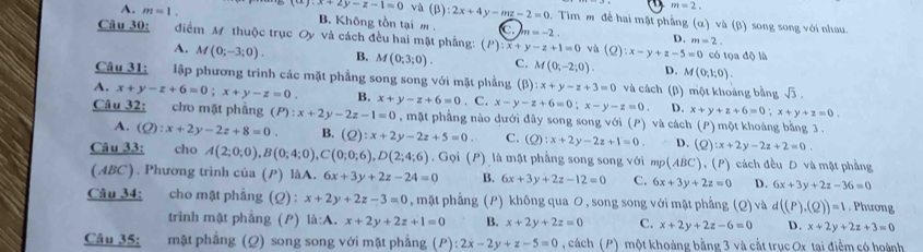 m=2.
y.x+2y-z-1=0 và (beta ):2x+4y-mz-2=0 0.  Tim m để hai mặt phẳng (α) và (β) song song với nhau.
A. m=1. B. Không tồn tại m . C n=-2.
D. m=2.
Câu 30: điểm M thuộc trục Oy và cách đều hai mặt phẳng: (P):x+y-z+1=0 và (2) :x-y+z-5=0 có tọa độ là
A. M(0;-3;0). B. M(0;3;0). C. M(0;-2;0). D. M(0;1;0).
Câu 31: lập phương trình các mặt phẳng song song với mặt phẳng (β) :x+y-z+3=0 và cách (β) một khoảng bằng sqrt(3).
A. x+y-z+6=0;x+y-z=0. B. x+y-z+6=0. C. x-y-z+6=0;x-y-z=0. 4 x+y+z+6=0;x+y+z=0.
Câu 32: cho mặt phầng (P):x+2y-2z-1=0 , mặt phẳng nào dưới đây song song với (P) và cách (P) một khoảng bằng 3 .
A. (Q):x+2y-2z+8=0. B. (Q):x+2y-2z+5=0 C. (Q):x+2y-2z+1=0 D. (Q):x+2y-2z+2=0.
Câu 33: cho A(2;0;0),B(0;4;0),C(0;0;6),D(2;4;6) Gọi (P) là mặt phẳng song song với mp (ABC) 、 P )  cách đều D và mặt phẳng
(ABC). Phương trình của (P) làA. 6x+3y+2z-24=0 B. 6x+3y+2z-12=0 C. 6x+3y+2z=0 D. 6x+3y+2z-36=0
Câu 34: cho mật phẳng (Q) : x+2y+2z-3=0 , mặt phẳng (P) không qua O , song song với mặt phẳng (Q) và d((P),(Q))=1. Phương
trình mật phẳng (P) la:A.x+2y+2z+1=0 B. x+2y+2z=0 C. x+2y+2z-6=0 D. x+2y+2z+3=0
Câu 35: mặt phẳng (Ω) song song với mặt phẳng (P):2x-2y+z-5=0 cách (P) một khoảng bằng 3 và cắt trục Ox tai điểm có hoành