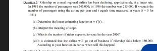 Oueition 5. Ridemhin on a small regional airline has beea declinine, approsimatel, of a lnver rate 
la 1981 the numbser of passengers was 245,000; in 1986 the number was 215,000. If π equals the 
1981): number of passengers using the airline per year and a equals time measused in years a=4 for 
(a) Determine the linear ewirnating fanction n=f(t). 
(b) Interpret the meaning of slope. 
(c) What is the number of riders expected to equal in the year 2000? 
(d) It is estimated that the airline will go out of business if ridership falls below 180,000. 
According to your fanction in part a, when will this happen?