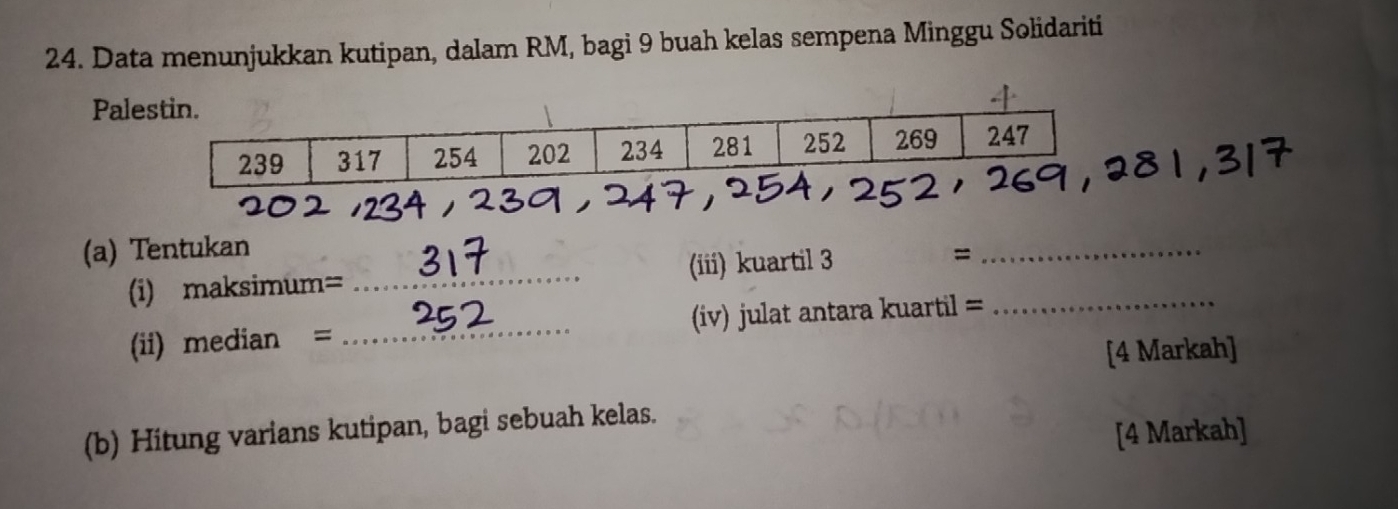 Data menunjukkan kutipan, dalam RM, bagi 9 buah kelas sempena Minggu Solidariti 
Pale 
(a) Tentukan =_ 
(i) maksimum= _(iii) kuartil 3_ 
(ii) median = _(iv) julat antara kuartil =
[4 Markah] 
(b) Hitung varians kutipan, bagi sebuah kelas. 
[4 Markah]