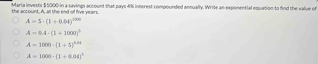 Maria invests $1000 in a savings account that pays 4% interest compounded annually. Write an exponential equation to find the value of
the account, A, at the end of five years.
A=5· (1+0.04)^1000
A=0.4· (1+1000)^5
A=1000· (1+5)^0.04
A=1000· (1+0.04)^5