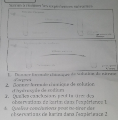 Karim à réaliser les expériences suivantes 
Notcare d'argens 

. . a muirció a la 
Inmiore 
= v de de v o dv =
Oervaton 
Solution h precipite 
Vert 
1. Donner formule chimique de solution de nitrate 
d'argent 
2. Donner formule chimique de solution 
d'hydroxyde de sodium 
3. Quelles conclusions peut tu-tirer des 
observations de karim dans l'expérience 1 
4. Quelles conclusions peut tu-tirer des 
observations de karim dans l'expérience 2