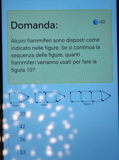 Domanda:
/22
Alcuni fiammiferi sono disposti come
indicato nelle figure. Se si continua la
sequenza delle figure, quanti
fiammiferi verranno usati per fare la
figura 10?
Figura 3
30
42
36
33