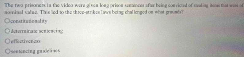 The two prisoners in the video were given long prison sentences after being convicted of stealing items that were of
nominal value. This led to the three-strikes laws being challenged on what grounds?
constitutionality
determinate sentencing
effectiveness
sentencing guidelines