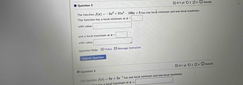 つ 2 $ 6 Details 
The function f(x)=-2x^3+27x^2-108x+8has s one local minimum and one local maximum. 
This function has a local minimum at x=□
with value □ 
and a local maximum at x=□° 
with value □ 
Question Help: - Video Message instructor 
Submit Question 
Eo/1pto2approx 6□ Details 
Question 6 
Te function f(x)=8x+3x^(-1) has one local minimum and one local maximum. 
o ocal maximum at x=□