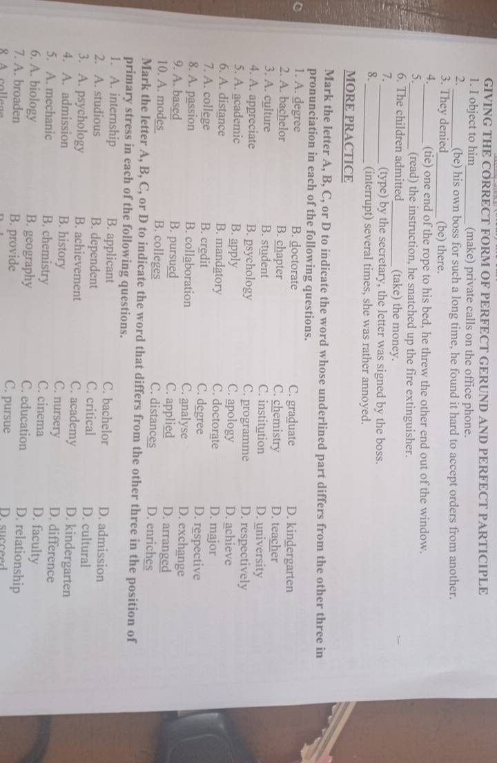 GIVING THE CORRECT FORM OF PERFECT GERUND AND PERFECT PARTICIPLE
1. I object to him_ (make) private calls on the office phone.
2. _(be) his own boss for such a long time, he found it hard to accept orders from another.
3. They denied_ (be) there.
4._ (tie) one end of the rope to his bed, he threw the other end out of the window.
5._ (read) the instruction, he snatched up the fire extinguisher.
6. The children admitted_ (take) the money.
7.
_(type) by the secretary, the letter was signed by the boss.
8.
_(interrupt) several times, she was rather annoyed.
MORE PRACTICE
Mark the letter A, B, C, or D to indicate the word whose underlined part differs from the other three in
pronunciation in each of the following questions.
1. A. degree B. doctorate C. graduate D. kindergarten
2. A. bachelor B. chapter C. chemistry D. teacher
3. A. culture B. student C. institution D. university
4. A. appreciate B. psychology C. programme D. respectively
5. A. academic B. apply C. apology D. achieve
6. A. distance B. mandatory C. doctorate D. major
7. A. college B. credit C. degree D. respective
8. A. passion B. collaboration C. analyse D. exchange
9. A. based B. pursued C. applied D. arranged
10. A. mods B. colleges C. distances D. enriches
Mark the letter A, B, C, or D to indicate the word that differs from the other three in the position of
primary stress in each of the following questions.
1. A. internship B. applicant C. bachelor D. admission
2. A. studious B. dependent C. critical D. cultural
3. A. psychology B. achievement C. academy D. kindergarten
4. A. admission B. history
C. nursery D. difference
5. A. mechanic B. chemistry C. cinema D. faculty
6. A. biology B. geography C. education D. relationship
7. A. broaden B. provide C. pursue D.succeed 
A colleg