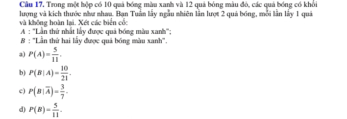 Trong một hộp có 10 quả bóng màu xanh và 12 quả bóng màu đỏ, các quả bóng có khối
lượng và kích thước như nhau. Bạn Tuấn lấy ngẫu nhiên lần lượt 2 quả bóng, mỗi lần lấy 1 quả
và không hoàn lại. Xét các biển cố:
A : "Lần thứ nhất lầy được quả bóng màu xanh";
B : "Lần thứ hai lấy được quả bóng màu xanh".
a) P(A)= 5/11 .
b) P(B|A)= 10/21 .
c) P(B|overline A)= 3/7 .
d) P(B)= 5/11 .