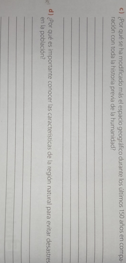 ) ¿Por qué se ha modificado más el espacio geográfico durante los últimos 150 años en compa- 
ración con toda la historia previa de la humanidad? 
_ 
_ 
_ 
_ 
_ 
_ 
d) ¿Por qué es importante conocer las características de la región natural para evitar desastres 
en la población? 
_ 
_ 
_ 
_ 
_