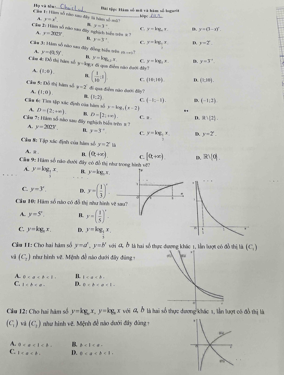 Họ và tên:._  Bài tập: Hàm số mũ và hàm số logarit
Câu 1: Hàm số nào sau dây là hàm số mũ?
A. y=x^3.. lớp:_
B. y=3^(-x). C. y=log _4x. D. y=(3-x)^x.
Câu 2: Hàm số nào sau đây nghịch biến trên ê ? D. y=2^x.
A. y=2023^x. B. y=3^(-x). C. y=log _1x.
2
Câu 3: Hàm số nào sau đây đồng biến trên (0;+∈fty ) ? y=3^(-x).
A. y=(0,5)^x. B. y=log _0.2x. C. y=log _2x. D.
Câu 4: Đồ thị hàm số y=log x * đi qua điểm nào dưới đây?
A. (1:0). B. ( 1/10 :1). C. (10;10). D. (1;10).
Câu 5: Đồ thị hàm số y=2' đi qua điềm nào dưới đây?
A. (1;0). B. (1;2).
C. (-1;-1). D. (-1;2).
Câu 6: Tìm tập xác định của hàm số y=log _3(x-2)
A. D=(2;+∈fty ). B. D=[2;+∈fty ). C. r .
D. Rvee  2 .
Câu 7: Hàm số nào sau đây nghịch biến trên R ?
A. y=2023^x. B. y=3^(-x). y=log _ 1/2 x. D. y=2^x.
C.
Câu 8: Tập xác định của hàm số y=2^x1
A. R . B. (0;+∈fty ). C. [0,+∈fty ). D. R/ 0 .
Câu 9: Hàm số nào dưới đây có đồ thị như trong hình vẽ?
A. y=log _ 1/3 x.
B. y=log _3x.
C. y=3^x. D. y=( 1/3 )^x.

Câu 10: Hàm số nào có đồ thị như hình
A. y=5^x. B. y=( 1/5 )^x.
C. y=log _5x. D. y=log _ 1/5 x.
Câu 11: Cho hai hàm số y=a^x,y=b^x với a, b là hai số thực dương khác 1, lần lượt có đồ thị là (C_1)
và (C_2) như hình vẽ. Mệnh đề nào dưới đây đúng?
A. 0<1. B. 1
C. 1 D. 0<1.
Câu 12: Cho hai hàm số y=log _ax,y=log _bx với 4, b là hai số thực dương khác 1, lần lượt có đồ thị là
(C_1) và (C_2) như hình vẽ. Mệnh đề nào dưới đây đúng?
A. 0 B. b<1<a·
C. 1 D. 0<1.