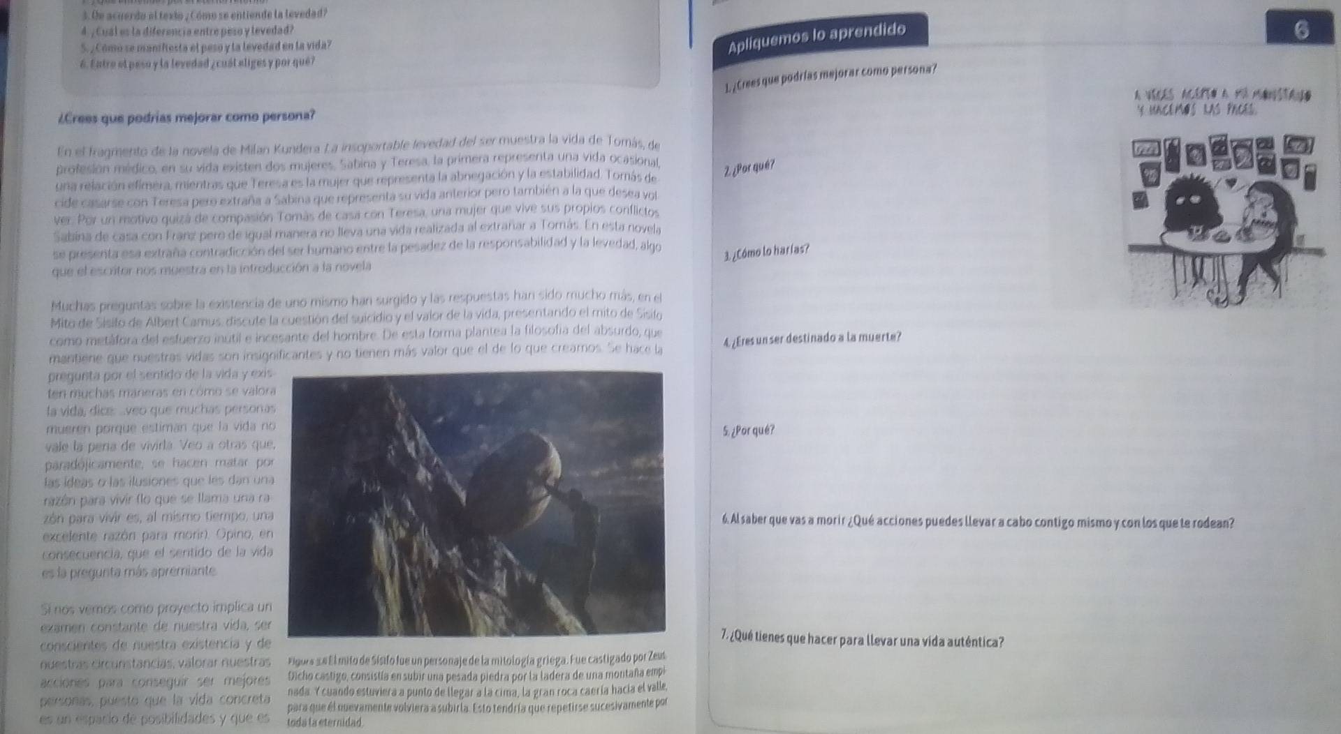 Oe acuerdo el texio , Cómo se entiende la levedad?
4.¿ Cual es la diferencia entre peso y levedad?
6
5. , Cómo se manifiesta el peso y la levedad en la vida?
Apliquemos lo aprendido
6. Entre el peso y la levedad ¿cuál eliges y por qué?
L. ¿Crees que podrías mejorar como persona?
A Vices Acerto a mu Monstan.
¿Crees que podrias mejorar como persona? Y UACEMOS LAS PACES.
En el fragmento de la novela de Milan Kundera La insoportable levedad del ser muestra la vida de Tomás, de
profesión médico, en su vida existen dos mujeres, Sabina y Teresa, la primera representa una vida ocasional,
una relación efímera, mientras que Teresa es la mujer que representa la abnegación y la estabilidad. Tomás de
2 ¿Por qué?
cide casarse con Teresa pero extraña a Sabina que representa su vida anterior pero también a la que desea vol
ver. Por un motivo quizá de compasión Tomás de casa con Teresa, una mujer que vive sus propios conflictos
Sabina de casa con Franz pero de igual manera no lleva una vida realizada al extrañar a Tomás. En esta novela
se presenta esa extraña contradicción del ser humano entre la pesadez de la responsabilidad y la levedad, algo
3. ¿Cómo lo harías?
que el escritor nos muestra en la introducción a la novela
Muchas preguntas sobre la existencia de uno mismo han surgido y las respuestas han sido mucho más, en el
Mito de Sisifo de Albert Camus, discute la cuestión del suicidio y el valor de la vida, presentando el mito de Sisilo
como metáfora del esfuerzo inutil e incesante del hombre. De esta forma plantea la filosofía del absurdo, que
mantiene que nuestras vidas son insignificantes y no tienen más valor que el de lo que creamos. Se hace la 4. ¿Eres unser destinado a la muerte?
pregunta por el sentido de la vida y exi
ten muchas maneras en cómo se valo
la vida, dice. ...veo que muchas persona
mueren porque estiman que la vida n
5. ¿Por qué?
vale la pería de vivirla. Veo a otras qu
paradójicamente, se hacen matar p
las ídeas o las ilusiones que les dan un
razón para vivir (lo que se llama una r
zón para vivir es, al mismo tiempo, un6. Al saber que vas a morir ¿Qué acciones puedes llevar a cabo contigo mismo y con los que te rodean?
excelente razón para morir). Opino, e
consecuencia, que el sentido de la vid
es la pregunta más apremiante
Si nos vemos como proyecto implica u
examen constante de nuestra vida, se7. ¿Qué tienes que hacer para llevar una vida auténtica?
conscientes de nuestra existencía y d
nuestras circunstancias, válorar nuestras Figos se El mito de Sísifo fue un personaje de la mitología griega. Fue castigado por Zeus
acciones para conseguir ser mejores Dcho castigo, consistía en subir una pesada piedra por la ladera de una montaña empi
nada Y cuando estuviera a punto de llegar a la cima, la gran roca caería hacía el valle,
personas, puesto que la vída concreta para que él nuevamente volviera a subirla. Esto tendría que repetirse sucesivamente por
es un espacio de posibilidades y que es toda la eternidad.