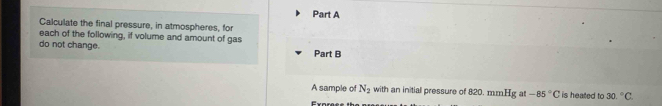 Calculate the final pressure, in atmospheres, for 
each of the following, if volume and amount of gas 
do not change. Part B 
A sample of N_2 with an initial pressure of 820. mmHg at -85°C is heated to 30.^circ C