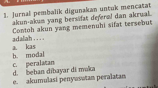 Jurnal pembalik digunakan untuk mencatat
akun-akun yang bersifat deferal dan akrual.
Contoh akun yang memenuhi sifat tersebut
adalah . . . .
a. kas
b. modal
c. peralatan
d. beban dibayar di muka
e. akumulasi penyusutan peralatan