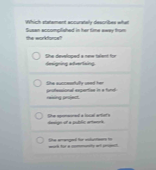 Which statement accuratelly describes what
Susan accomplished in her time away from
the workforce
She developed a new talent for
designing adverisng
She succesfully used her
professional espertise in a fund-
rasing project
She sponsoned a local arist's
design of a pubblic artwn.
She amanged for volunteens to
wart for as coemantity ant grageat .