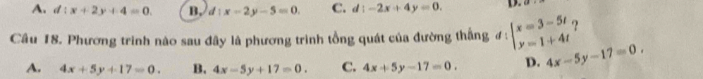 A. d:x+2y+4=0. B. d:x-2y-5=0. C. d:-2x+4y=0. D.
Câu 18. Phương trình nào sau đây là phương trình tổng quát của đường thắng d ! beginarrayl x=3-5t y=1+4tendarray. ?
A. 4x+5y+17=0. B. 4x-5y+17=0. C. 4x+5y-17=0. D. 4x-5y-17=0.