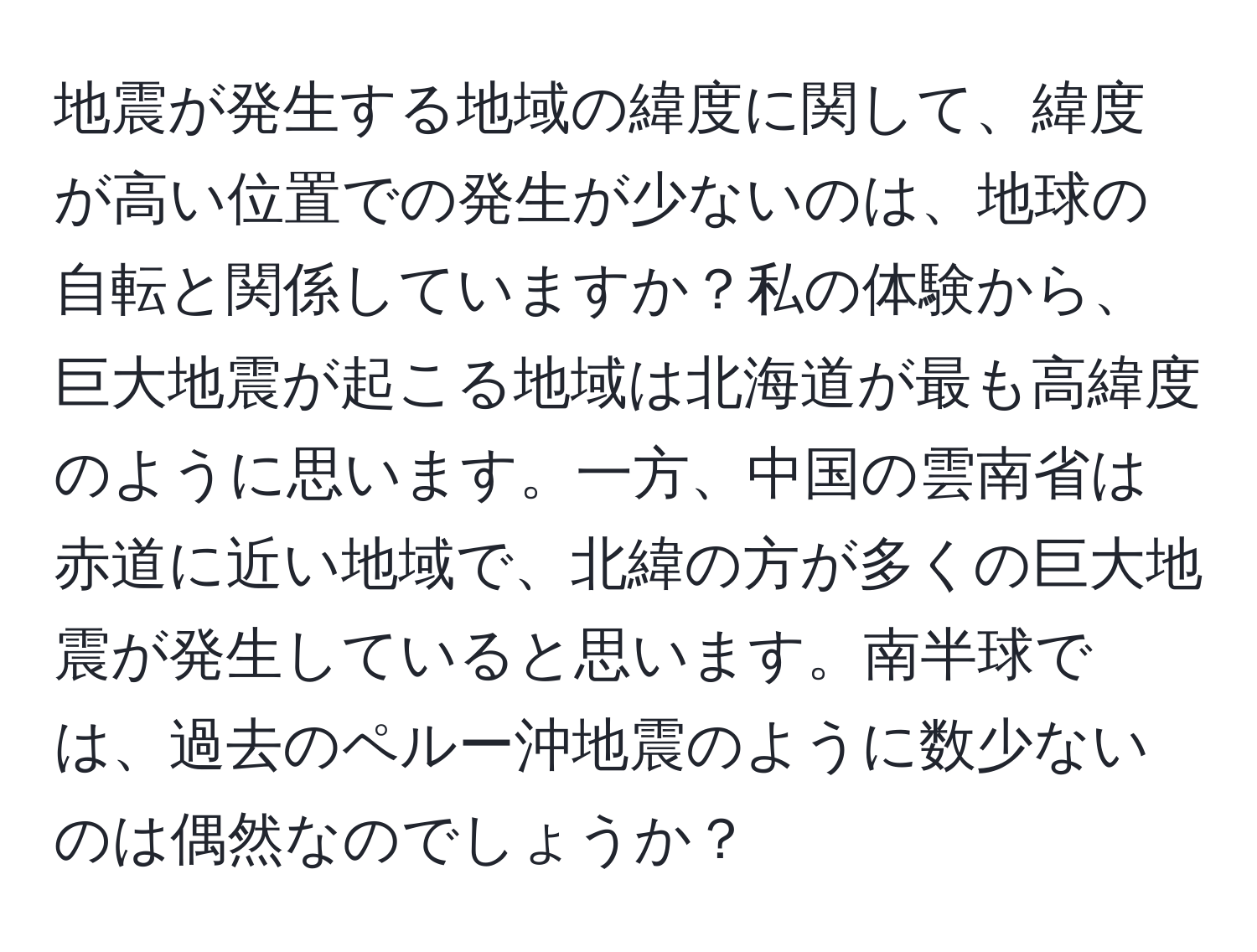 地震が発生する地域の緯度に関して、緯度が高い位置での発生が少ないのは、地球の自転と関係していますか？私の体験から、巨大地震が起こる地域は北海道が最も高緯度のように思います。一方、中国の雲南省は赤道に近い地域で、北緯の方が多くの巨大地震が発生していると思います。南半球では、過去のペルー沖地震のように数少ないのは偶然なのでしょうか？