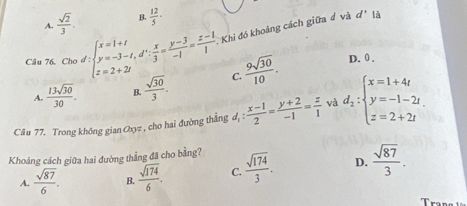 A.  sqrt(2)/3 . B.  12/5 ·
Y 
Câu 76. Cho d:beginarrayl x=1+t y=-3-t, d': x/3 = (y-3)/-1 = (z-1)/1  z=2+2iendarray. Khi đó khoảng cách giữa đ và
d' là
A.  13sqrt(30)/30 . B.  sqrt(30)/3 . C.  9sqrt(30)/10 .
D. 0.
Câu 77. Trong không gian Oxyz , cho hai đường thẳng d_1: (x-1)/2 = (y+2)/-1 = z/1  và d_2:beginarrayl x=1+4t y=-1-2t. z=2+2tendarray.
D.  sqrt(87)/3 . 
Khoảng cách giữa hai đường thẳng đã cho bằng?
A.  sqrt(87)/6 . B.  sqrt(174)/6 . C.  sqrt(174)/3 . 
Trang